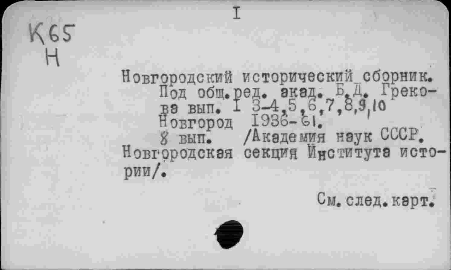 ﻿KGS' H
і
Новгородский исторический сборник.
Под общ.ред. акад. БД. Грекова вып. I 3-4 5 о 7 ь,9 10 Новгород I93Ö-&I.	1
І вып. /Академия наук СССР.
Новгородская секция Інституте истории/.
См. след. карт.